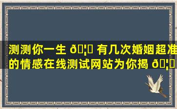 测测你一生 🦍 有几次婚姻超准的情感在线测试网站为你揭 🦈 秘！